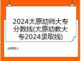 2024太原幼师大专分数线(太原幼教大专2024录取线)