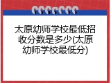 太原幼师学校最低招收分数是多少(太原幼师学校最低分)