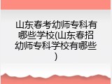 山东春考幼师专科有哪些学校(山东春招幼师专科学校有哪些)