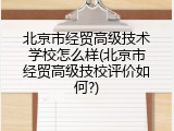 北京市经贸高级技术学校怎么样(北京市经贸高级技校评价如何?)