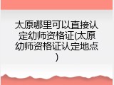 太原哪里可以直接认定幼师资格证(太原幼师资格证认定地点)