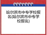 哈尔滨市中专学校报名(哈尔滨市中专学校报名)
