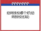 幼师技校哪个好(幼师技校比较)