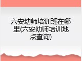 六安幼师培训班在哪里(六安幼师培训地点查询)