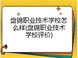 盘锦职业技术学校怎么样(盘锦职业技术学校评价)
