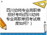 四川幼师专业高职单招好考吗(四川幼师专业高职单招考试难度如何？)