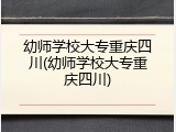 幼师学校大专重庆四川(幼师学校大专重庆四川)