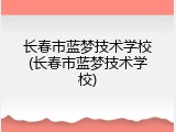 长春市蓝梦技术学校(长春市蓝梦技术学校)