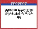 吉林市中专学校有哪些(吉林市中专学校名单)
