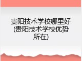 贵阳技术学校哪里好(贵阳技术学校优势所在)