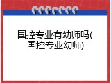 国控专业有幼师吗(国控专业幼师)
