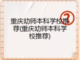 重庆幼师本科学校推荐(重庆幼师本科学校推荐)