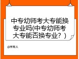 中专幼师考大专能换专业吗(中专幼师考大专能否换专业？)