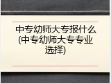 中专幼师大专报什么(中专幼师大专专业选择)