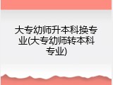 大专幼师升本科换专业(大专幼师转本科专业)