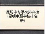 昆明中专学校排名榜(昆明中职学校排名榜)