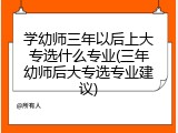 学幼师三年以后上大专选什么专业(三年幼师后大专选专业建议)