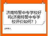 济南特警中专学校好吗(济南特警中专学校评价如何？)