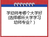 学幼师考哪个大学好(选择哪所大学学习幼师专业？)