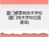 厦门哪里有技术学校(厦门技术学校位置查询)