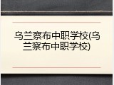 乌兰察布中职学校(乌兰察布中职学校)