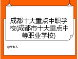 成都十大重点中职学校(成都市十大重点中等职业学校)