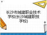 长沙市城建职业技术学校(长沙城建职技学校)