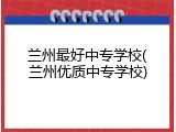 兰州最好中专学校(兰州优质中专学校)