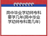 高中毕业学幼师专科要学几年(高中毕业学幼师专科需几年)