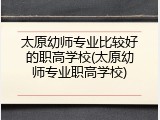 太原幼师专业比较好的职高学校(太原幼师专业职高学校)