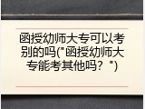 函授幼师大专可以考别的吗("函授幼师大专能考其他吗？")