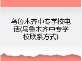乌鲁木齐中专学校电话(乌鲁木齐中专学校联系方式)