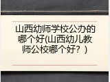 山西幼师学校公办的哪个好(山西幼儿教师公校哪个好？)