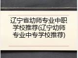 辽宁省幼师专业中职学校推荐(辽宁幼师专业中专学校推荐)
