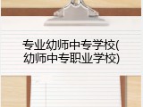 专业幼师中专学校(幼师中专职业学校)