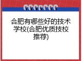合肥有哪些好的技术学校(合肥优质技校推荐)