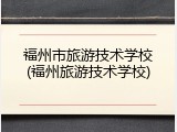 福州市旅游技术学校(福州旅游技术学校)