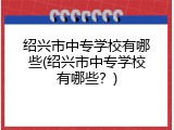绍兴市中专学校有哪些(绍兴市中专学校有哪些？)