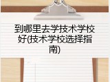 到哪里去学技术学校好(技术学校选择指南)