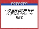 石家庄专业的中专学校(石家庄专业中专教育)