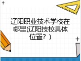 辽阳职业技术学校在哪里(辽阳技校具体位置？)