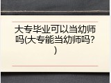 大专毕业可以当幼师吗(大专能当幼师吗？)