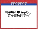 川菜培训中专学校(川菜技能培训学校)