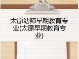 太原幼师早期教育专业(太原早期教育专业)