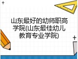 山东最好的幼师职高学院(山东最佳幼儿教育专业学院)