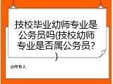 技校毕业幼师专业是公务员吗(技校幼师专业是否属公务员？)