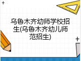 乌鲁木齐幼师学校招生(乌鲁木齐幼儿师范招生)