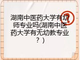 湖南中医药大学有幼师专业吗(湖南中医药大学有无幼教专业？)