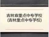 吉林省重点中专学校(吉林重点中专学校)