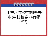 中技术学校有哪些专业(中技校专业有哪些?)